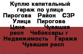 Куплю капитальный гараж по улице Пирогова › Район ­ СЗР › Улица ­ Пирогова › Цена ­ 200 - Чувашия респ., Чебоксары г. Недвижимость » Гаражи   . Чувашия респ.